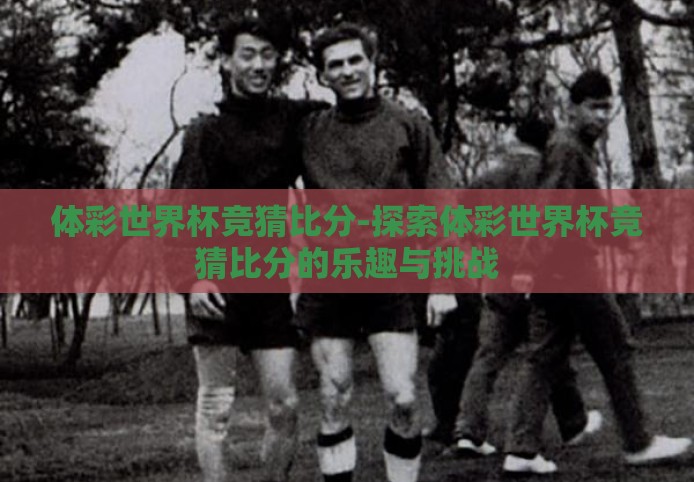 体彩世界杯竞猜比分-探索体彩世界杯竞猜比分的乐趣与挑战 体彩世界杯竞猜比分-探索体彩世界杯竞猜比分的乐趣与挑战