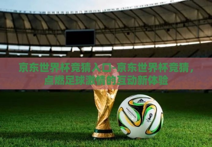 京东世界杯竞猜入口-京东世界杯竞猜，点燃足球激情的互动新体验