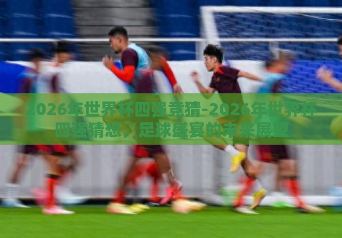 2026年世界杯四强竞猜-2026年世界杯四强猜想，足球盛宴的未来展望